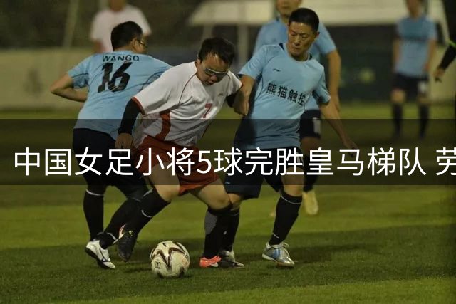 中国女足小将5球完胜皇马梯队 劳尔爱女表现引关注