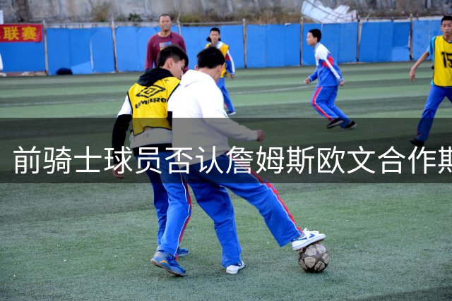 前骑士球员否认詹姆斯欧文合作期间存在不和传闻