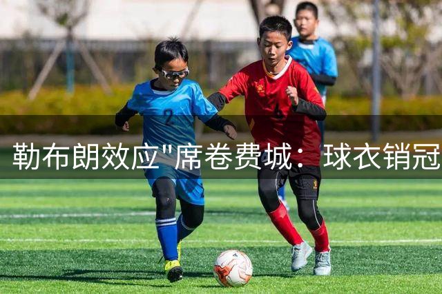 勒布朗效应"席卷费城：球衣销冠+物价飞涨 四队夺冠传奇近在咫尺