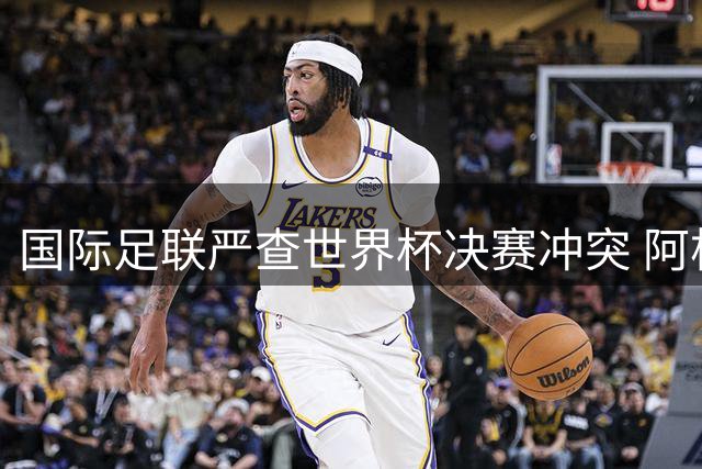 国际足联严查世界杯决赛冲突 阿根廷多名球员恐遭禁赛