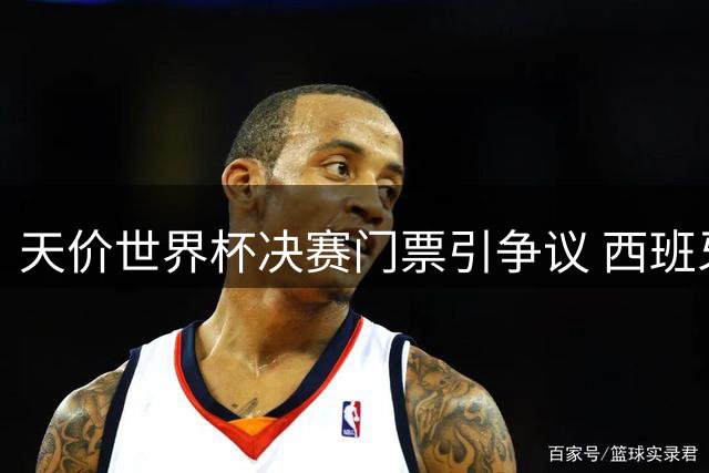 天价世界杯决赛门票引争议 西班牙球星怒斥票价离谱