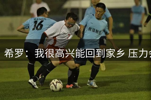 希罗：我很高兴能回到家乡 压力会被我转化为动力