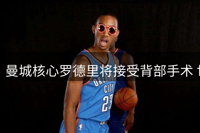 曼城核心罗德里将接受背部手术 世界杯功臣伤情牵动球迷