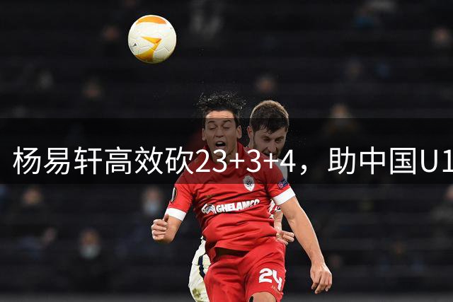 杨易轩高效砍23+3+4，助中国U18男篮大胜斯里兰卡