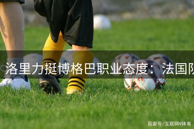 洛里力挺博格巴职业态度：法国队传奇门将揭秘两代球员代际差异
