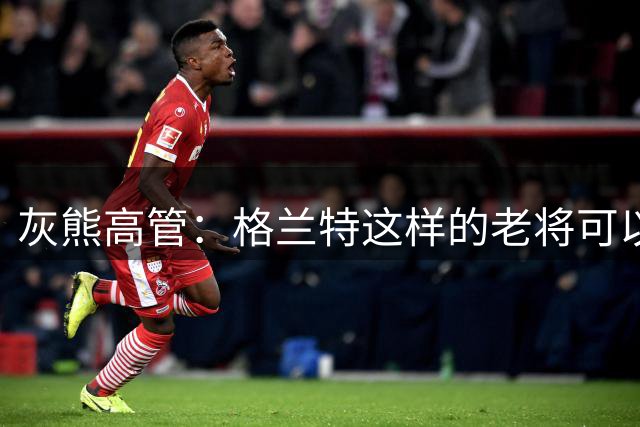灰熊高管：格兰特这样的老将可以帮助布泽尔尽快融入NBA