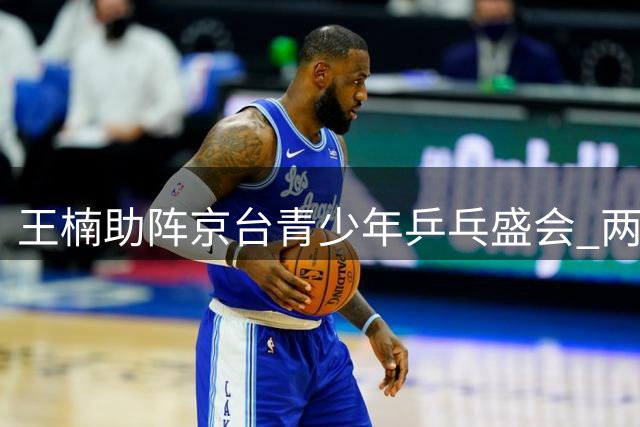 王楠助阵京台青少年乒乓盛会 两岸小将首钢大跳台畔挥拍竞技