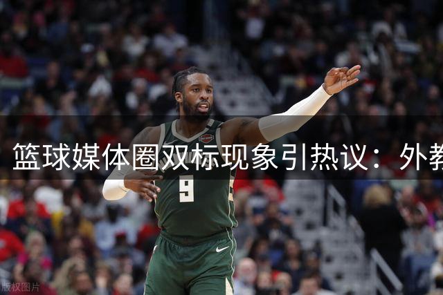 篮球媒体圈双标现象引热议：外教遭苛责本土获宽容 谁在主导舆论风向？