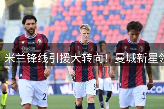 米兰锋线引援大转向！曼城新星领衔三大备选 莱奥去留成关键