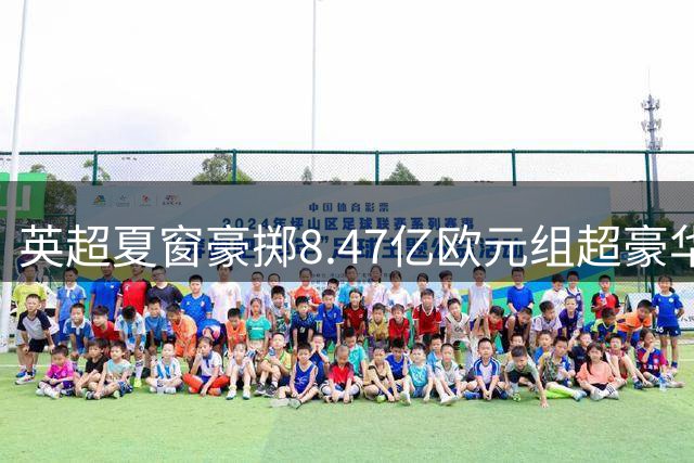 英超夏窗豪掷8.47亿欧元组超豪华阵容 三大亿元先生领衔