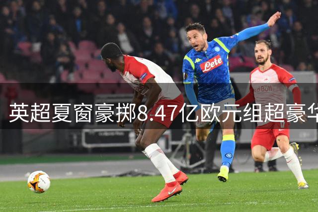 英超夏窗豪掷8.47亿欧元组超豪华阵容 三大亿元先生领衔