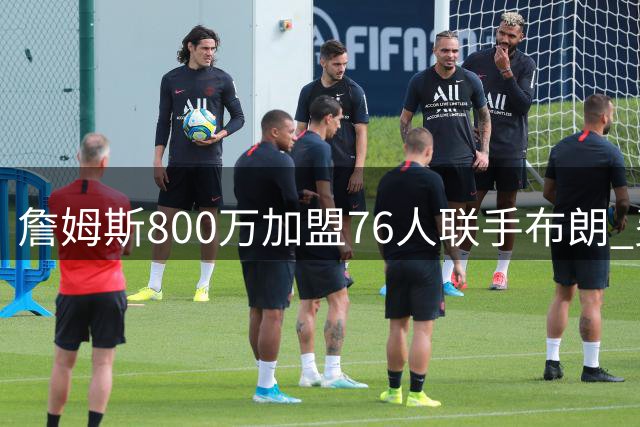 詹姆斯800万加盟76人联手布朗 费城迎25年来最关键争冠窗口