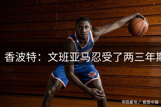 香波特：文班亚马忍受了两三年欺负 很高兴看到他学会强硬回击