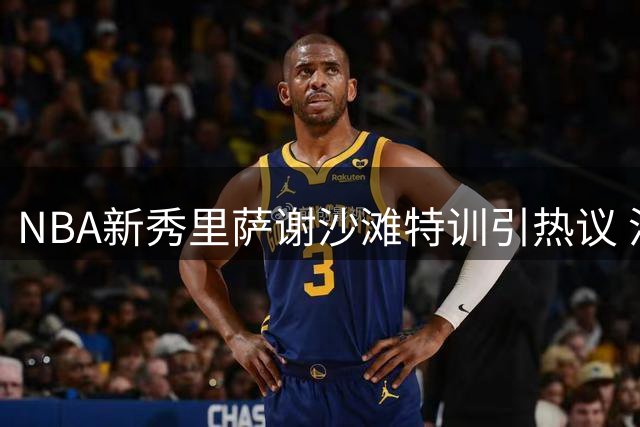 NBA新秀里萨谢沙滩特训引热议 沙丘攀爬锤炼体能极限