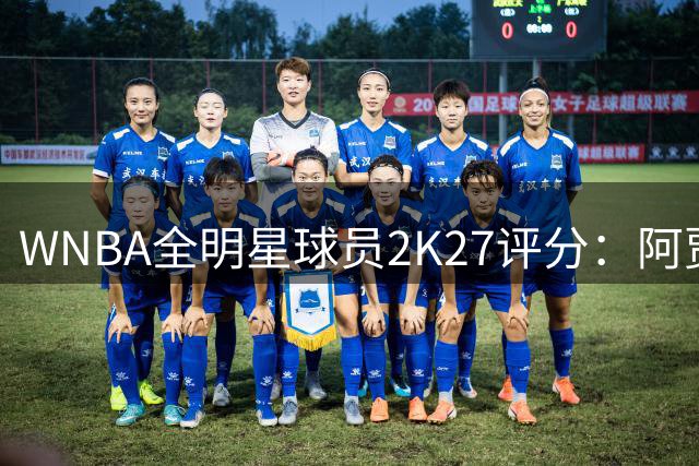 WNBA全明星球员2K27评分：阿贾·威尔逊98领衔 克拉克97 佩奇95